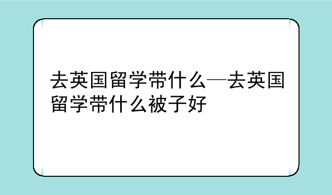 去英国留学带什么—去英国留学带什么被子好