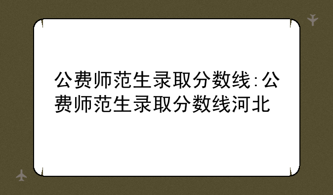 公费师范生录取分数线:公费师范生录取分数线河北