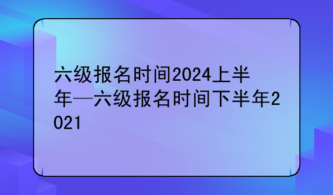 六级报名时间2024上半年—六级报名时间下半年2021