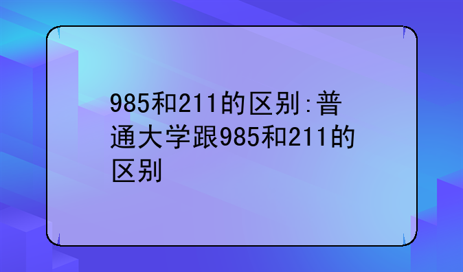 985和211的区别:普通大学跟985和211的区别